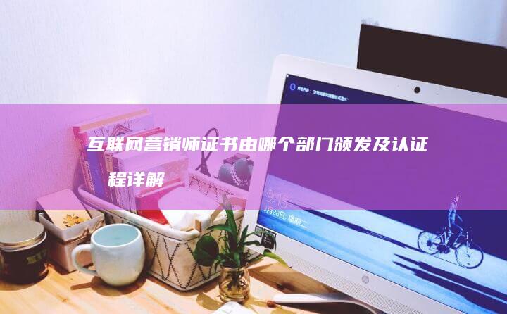 互联网营销师证书由哪个部门颁发及认证流程详解